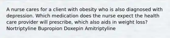 A nurse cares for a client with obesity who is also diagnosed with depression. Which medication does the nurse expect the health care provider will prescribe, which also aids in weight loss? Nortriptyline Bupropion Doxepin Amitriptyline