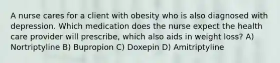 A nurse cares for a client with obesity who is also diagnosed with depression. Which medication does the nurse expect the health care provider will prescribe, which also aids in weight loss? A) Nortriptyline B) Bupropion C) Doxepin D) Amitriptyline