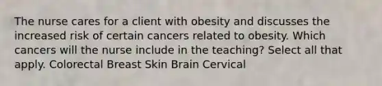 The nurse cares for a client with obesity and discusses the increased risk of certain cancers related to obesity. Which cancers will the nurse include in the teaching? Select all that apply. Colorectal Breast Skin Brain Cervical