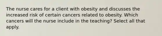 The nurse cares for a client with obesity and discusses the increased risk of certain cancers related to obesity. Which cancers will the nurse include in the teaching? Select all that apply.