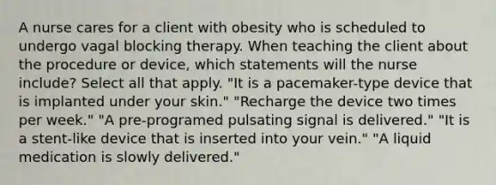 A nurse cares for a client with obesity who is scheduled to undergo vagal blocking therapy. When teaching the client about the procedure or device, which statements will the nurse include? Select all that apply. "It is a pacemaker-type device that is implanted under your skin." "Recharge the device two times per week." "A pre-programed pulsating signal is delivered." "It is a stent-like device that is inserted into your vein." "A liquid medication is slowly delivered."