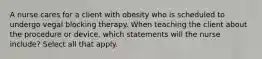 A nurse cares for a client with obesity who is scheduled to undergo vegal blocking therapy. When teaching the client about the procedure or device, which statements will the nurse include? Select all that apply.