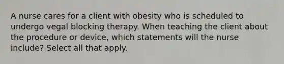 A nurse cares for a client with obesity who is scheduled to undergo vegal blocking therapy. When teaching the client about the procedure or device, which statements will the nurse include? Select all that apply.