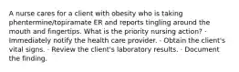 A nurse cares for a client with obesity who is taking phentermine/topiramate ER and reports tingling around the mouth and fingertips. What is the priority nursing action? · Immediately notify the health care provider. · Obtain the client's vital signs. · Review the client's laboratory results. · Document the finding.