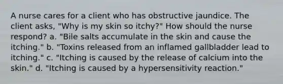 A nurse cares for a client who has obstructive jaundice. The client asks, "Why is my skin so itchy?" How should the nurse respond? a. "Bile salts accumulate in the skin and cause the itching." b. "Toxins released from an inflamed gallbladder lead to itching." c. "Itching is caused by the release of calcium into the skin." d. "Itching is caused by a hypersensitivity reaction."