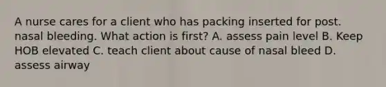 A nurse cares for a client who has packing inserted for post. nasal bleeding. What action is first? A. assess pain level B. Keep HOB elevated C. teach client about cause of nasal bleed D. assess airway