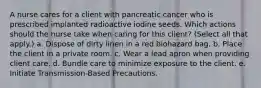 A nurse cares for a client with pancreatic cancer who is prescribed implanted radioactive iodine seeds. Which actions should the nurse take when caring for this client? (Select all that apply.) a. Dispose of dirty linen in a red biohazard bag. b. Place the client in a private room. c. Wear a lead apron when providing client care. d. Bundle care to minimize exposure to the client. e. Initiate Transmission-Based Precautions.