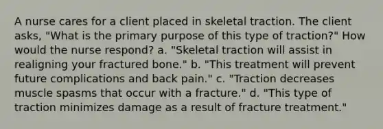 A nurse cares for a client placed in skeletal traction. The client asks, "What is the primary purpose of this type of traction?" How would the nurse respond? a. "Skeletal traction will assist in realigning your fractured bone." b. "This treatment will prevent future complications and back pain." c. "Traction decreases muscle spasms that occur with a fracture." d. "This type of traction minimizes damage as a result of fracture treatment."