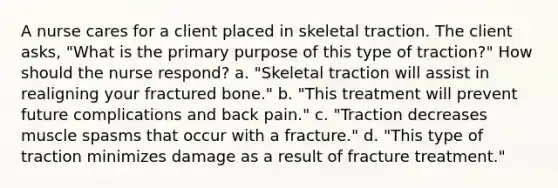 A nurse cares for a client placed in skeletal traction. The client asks, "What is the primary purpose of this type of traction?" How should the nurse respond? a. "Skeletal traction will assist in realigning your fractured bone." b. "This treatment will prevent future complications and back pain." c. "Traction decreases muscle spasms that occur with a fracture." d. "This type of traction minimizes damage as a result of fracture treatment."