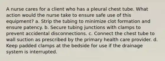 A nurse cares for a client who has a pleural chest tube. What action would the nurse take to ensure safe use of this equipment? a. Strip the tubing to minimize clot formation and ensure patency. b. Secure tubing junctions with clamps to prevent accidental disconnections. c. Connect the chest tube to wall suction as prescribed by the primary health care provider. d. Keep padded clamps at the bedside for use if the drainage system is interrupted.