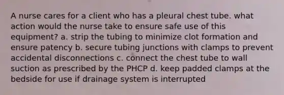 A nurse cares for a client who has a pleural chest tube. what action would the nurse take to ensure safe use of this equipment? a. strip the tubing to minimize clot formation and ensure patency b. secure tubing junctions with clamps to prevent accidental disconnections c. connect the chest tube to wall suction as prescribed by the PHCP d. keep padded clamps at the bedside for use if drainage system is interrupted