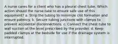 A nurse cares for a client who has a pleural chest tube. Which action should the nurse take to ensure safe use of this equipment? a. Strip the tubing to minimize clot formation and ensure patency. b. Secure tubing junctions with clamps to prevent accidental disconnections. c. Connect the chest tube to wall suction at the level prescribed by the provider. d. Keep padded clamps at the bedside for use if the drainage system is interrupted.