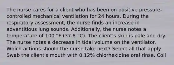 The nurse cares for a client who has been on positive pressure-controlled mechanical ventilation for 24 hours. During the respiratory assessment, the nurse finds an increase in adventitious lung sounds. Additionally, the nurse notes a temperature of 100 °F (37.8 °C). The client's skin is pale and dry. The nurse notes a decrease in tidal volume on the ventilator. Which actions should the nurse take next? Select all that apply.​ Swab the client's mouth with 0.12% chlorhexidine oral rinse. Coll