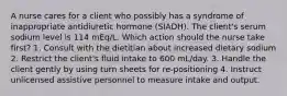 A nurse cares for a client who possibly has a syndrome of inappropriate antidiuretic hormone (SIADH). The client's serum sodium level is 114 mEq/L. Which action should the nurse take first? 1. Consult with the dietitian about increased dietary sodium 2. Restrict the client's fluid intake to 600 mL/day. 3. Handle the client gently by using turn sheets for re-positioning 4. Instruct unlicensed assistive personnel to measure intake and output.