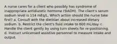 A nurse cares for a client who possibly has syndrome of inappropriate antidiuretic hormone (SIADH). The client's serum sodium level is 114 mEq/L. Which action should the nurse take first? a. Consult with the dietitian about increased dietary sodium. b. Restrict the client's fluid intake to 600 mL/day. c. Handle the client gently by using turn sheets for re-positioning. d. Instruct unlicensed assistive personnel to measure intake and output.