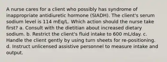 A nurse cares for a client who possibly has syndrome of inappropriate antidiuretic hormone (SIADH). The client's serum sodium level is 114 mEq/L. Which action should the nurse take first? a. Consult with the dietitian about increased dietary sodium. b. Restrict the client's fluid intake to 600 mL/day. c. Handle the client gently by using turn sheets for re-positioning. d. Instruct unlicensed assistive personnel to measure intake and output.