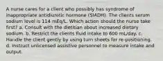 A nurse cares for a client who possibly has syndrome of inappropriate antidiuretic hormone (SIADH). The clients serum sodium level is 114 mEq/L. Which action should the nurse take first? a. Consult with the dietitian about increased dietary sodium. b. Restrict the clients fluid intake to 600 mL/day. c. Handle the client gently by using turn sheets for re-positioning. d. Instruct unlicensed assistive personnel to measure intake and output.