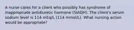 A nurse cares for a client who possibly has syndrome of inappropriate antidiuretic hormone (SIADH). The client's serum sodium level is 114 mEq/L (114 mmol/L). What nursing action would be appropriate?