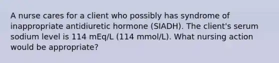 A nurse cares for a client who possibly has syndrome of inappropriate antidiuretic hormone (SIADH). The client's serum sodium level is 114 mEq/L (114 mmol/L). What nursing action would be appropriate?