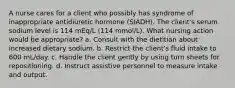 A nurse cares for a client who possibly has syndrome of inappropriate antidiuretic hormone (SIADH). The client's serum sodium level is 114 mEq/L (114 mmol/L). What nursing action would be appropriate? a. Consult with the dietitian about increased dietary sodium. b. Restrict the client's fluid intake to 600 mL/day. c. Handle the client gently by using turn sheets for repositioning. d. Instruct assistive personnel to measure intake and output.