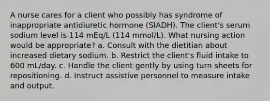 A nurse cares for a client who possibly has syndrome of inappropriate antidiuretic hormone (SIADH). The client's serum sodium level is 114 mEq/L (114 mmol/L). What nursing action would be appropriate? a. Consult with the dietitian about increased dietary sodium. b. Restrict the client's fluid intake to 600 mL/day. c. Handle the client gently by using turn sheets for repositioning. d. Instruct assistive personnel to measure intake and output.