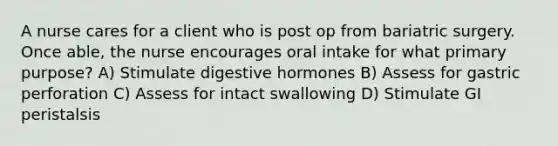 A nurse cares for a client who is post op from bariatric surgery. Once able, the nurse encourages oral intake for what primary purpose? A) Stimulate digestive hormones B) Assess for gastric perforation C) Assess for intact swallowing D) Stimulate GI peristalsis