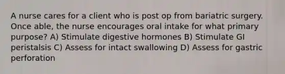 A nurse cares for a client who is post op from bariatric surgery. Once able, the nurse encourages oral intake for what primary purpose? A) Stimulate digestive hormones B) Stimulate GI peristalsis C) Assess for intact swallowing D) Assess for gastric perforation