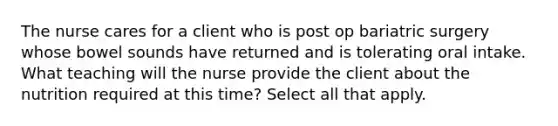 The nurse cares for a client who is post op bariatric surgery whose bowel sounds have returned and is tolerating oral intake. What teaching will the nurse provide the client about the nutrition required at this time? Select all that apply.