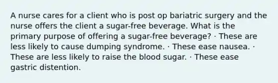 A nurse cares for a client who is post op bariatric surgery and the nurse offers the client a sugar-free beverage. What is the primary purpose of offering a sugar-free beverage? · These are less likely to cause dumping syndrome. · These ease nausea. · These are less likely to raise the blood sugar. · These ease gastric distention.