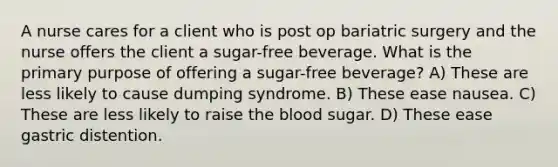 A nurse cares for a client who is post op bariatric surgery and the nurse offers the client a sugar-free beverage. What is the primary purpose of offering a sugar-free beverage? A) These are less likely to cause dumping syndrome. B) These ease nausea. C) These are less likely to raise the blood sugar. D) These ease gastric distention.