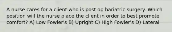 A nurse cares for a client who is post op bariatric surgery. Which position will the nurse place the client in order to best promote comfort? A) Low Fowler's B) Upright C) High Fowler's D) Lateral