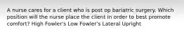 A nurse cares for a client who is post op bariatric surgery. Which position will the nurse place the client in order to best promote comfort? High Fowler's Low Fowler's Lateral Upright