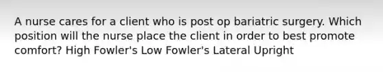 A nurse cares for a client who is post op bariatric surgery. Which position will the nurse place the client in order to best promote comfort? High Fowler's Low Fowler's Lateral Upright