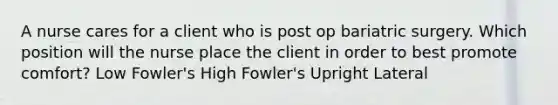 A nurse cares for a client who is post op bariatric surgery. Which position will the nurse place the client in order to best promote comfort? Low Fowler's High Fowler's Upright Lateral