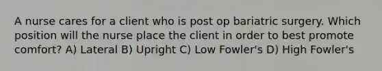 A nurse cares for a client who is post op bariatric surgery. Which position will the nurse place the client in order to best promote comfort? A) Lateral B) Upright C) Low Fowler's D) High Fowler's