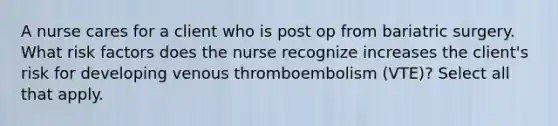 A nurse cares for a client who is post op from bariatric surgery. What risk factors does the nurse recognize increases the client's risk for developing venous thromboembolism (VTE)? Select all that apply.