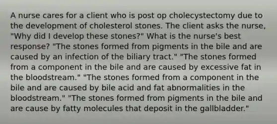 A nurse cares for a client who is post op cholecystectomy due to the development of cholesterol stones. The client asks the nurse, "Why did I develop these stones?" What is the nurse's best response? "The stones formed from pigments in the bile and are caused by an infection of the biliary tract." "The stones formed from a component in the bile and are caused by excessive fat in the bloodstream." "The stones formed from a component in the bile and are caused by bile acid and fat abnormalities in the bloodstream." "The stones formed from pigments in the bile and are cause by fatty molecules that deposit in the gallbladder."