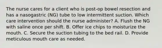 The nurse cares for a client who is post-op bowel resection and has a nasogastric (NG) tube to low intermittent suction. Which care intervention should the nurse administer? A. Flush the NG with saline once per shift. B. Offer ice chips to moisturize the mouth. C. Secure the suction tubing to the bed rail. D. Provide meticulous mouth care as needed.