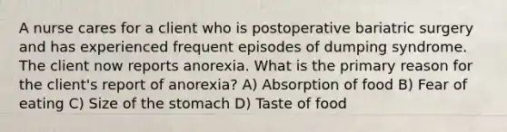 A nurse cares for a client who is postoperative bariatric surgery and has experienced frequent episodes of dumping syndrome. The client now reports anorexia. What is the primary reason for the client's report of anorexia? A) Absorption of food B) Fear of eating C) Size of the stomach D) Taste of food