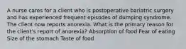 A nurse cares for a client who is postoperative bariatric surgery and has experienced frequent episodes of dumping syndrome. The client now reports anorexia. What is the primary reason for the client's report of anorexia? Absorption of food Fear of eating Size of the stomach Taste of food