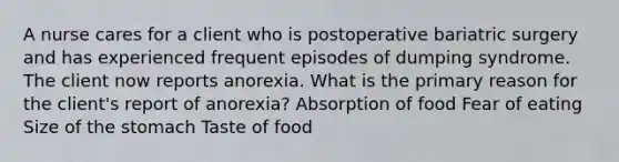 A nurse cares for a client who is postoperative bariatric surgery and has experienced frequent episodes of dumping syndrome. The client now reports anorexia. What is the primary reason for the client's report of anorexia? Absorption of food Fear of eating Size of the stomach Taste of food