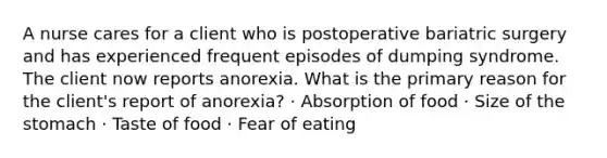 A nurse cares for a client who is postoperative bariatric surgery and has experienced frequent episodes of dumping syndrome. The client now reports anorexia. What is the primary reason for the client's report of anorexia? · Absorption of food · Size of the stomach · Taste of food · Fear of eating