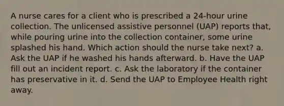 A nurse cares for a client who is prescribed a 24-hour urine collection. The unlicensed assistive personnel (UAP) reports that, while pouring urine into the collection container, some urine splashed his hand. Which action should the nurse take next? a. Ask the UAP if he washed his hands afterward. b. Have the UAP fill out an incident report. c. Ask the laboratory if the container has preservative in it. d. Send the UAP to Employee Health right away.