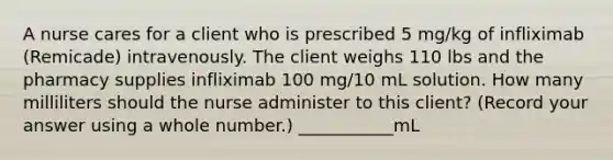 A nurse cares for a client who is prescribed 5 mg/kg of infliximab (Remicade) intravenously. The client weighs 110 lbs and the pharmacy supplies infliximab 100 mg/10 mL solution. How many milliliters should the nurse administer to this client? (Record your answer using a whole number.) ___________mL