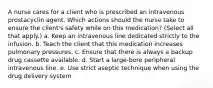 A nurse cares for a client who is prescribed an intravenous prostacyclin agent. Which actions should the nurse take to ensure the client's safety while on this medication? (Select all that apply.) a. Keep an intravenous line dedicated strictly to the infusion. b. Teach the client that this medication increases pulmonary pressures. c. Ensure that there is always a backup drug cassette available. d. Start a large-bore peripheral intravenous line. e. Use strict aseptic technique when using the drug delivery system