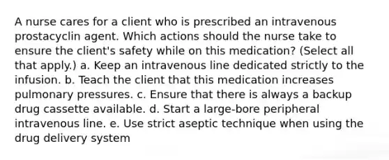 A nurse cares for a client who is prescribed an intravenous prostacyclin agent. Which actions should the nurse take to ensure the client's safety while on this medication? (Select all that apply.) a. Keep an intravenous line dedicated strictly to the infusion. b. Teach the client that this medication increases pulmonary pressures. c. Ensure that there is always a backup drug cassette available. d. Start a large-bore peripheral intravenous line. e. Use strict aseptic technique when using the drug delivery system