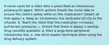 A nurse cares for a client who is prescribed an intravenous prostacyclin agent. Which actions should the nurse take to ensure the client's safety while on this medication? (Select all that apply.) a. Keep an intravenous line dedicated strictly to the infusion. b. Teach the client that this medication increases pulmonary pressures. c. Ensure that there is always a backup drug cassette available. d. Start a large-bore peripheral intravenous line. e. Use strict aseptic technique when using the drug delivery system.