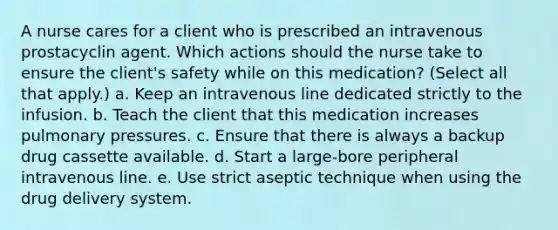 A nurse cares for a client who is prescribed an intravenous prostacyclin agent. Which actions should the nurse take to ensure the client's safety while on this medication? (Select all that apply.) a. Keep an intravenous line dedicated strictly to the infusion. b. Teach the client that this medication increases pulmonary pressures. c. Ensure that there is always a backup drug cassette available. d. Start a large-bore peripheral intravenous line. e. Use strict aseptic technique when using the drug delivery system.