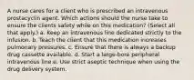 A nurse cares for a client who is prescribed an intravenous prostacyclin agent. Which actions should the nurse take to ensure the clients safety while on this medication? (Select all that apply.) a. Keep an intravenous line dedicated strictly to the infusion. b. Teach the client that this medication increases pulmonary pressures. c. Ensure that there is always a backup drug cassette available. d. Start a large-bore peripheral intravenous line.e. Use strict aseptic technique when using the drug delivery system.