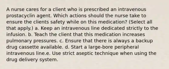 A nurse cares for a client who is prescribed an intravenous prostacyclin agent. Which actions should the nurse take to ensure the clients safety while on this medication? (Select all that apply.) a. Keep an intravenous line dedicated strictly to the infusion. b. Teach the client that this medication increases pulmonary pressures. c. Ensure that there is always a backup drug cassette available. d. Start a large-bore peripheral intravenous line.e. Use strict aseptic technique when using the drug delivery system.